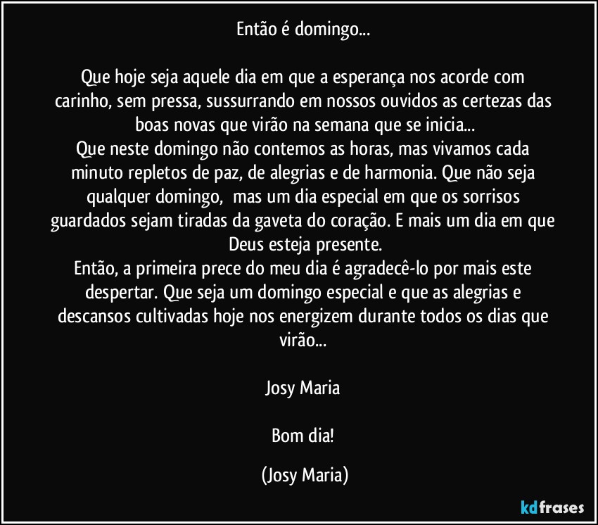 Então é domingo... 

Que hoje seja aquele dia em que a esperança nos acorde com carinho, sem pressa, sussurrando em nossos ouvidos as certezas das boas novas que virão na semana que se inicia...
Que neste domingo não contemos as horas, mas vivamos cada minuto repletos de paz, de alegrias e de harmonia. Que não seja qualquer domingo,  mas um dia especial em que os sorrisos guardados sejam tiradas da gaveta do coração. E mais um dia em que Deus esteja presente.
Então, a primeira prece do meu dia é agradecê-lo por mais este despertar. Que seja um domingo especial e que as alegrias e descansos cultivadas hoje nos energizem durante todos os dias que virão... 

Josy Maria 

Bom dia! (Josy Maria)