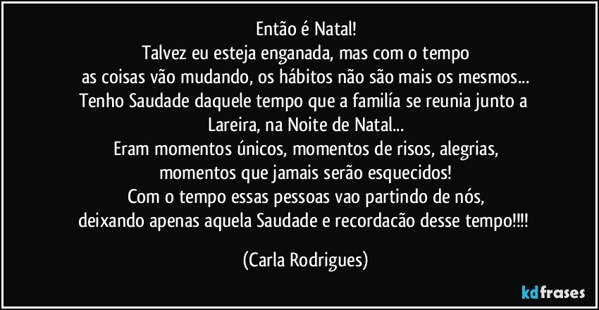 Então é Natal!
Talvez eu esteja enganada, mas com o tempo
as coisas vão mudando, os hábitos não são mais os mesmos...
Tenho Saudade daquele tempo que a familía se reunia junto a Lareira, na Noite de Natal...
Eram momentos únicos, momentos de risos, alegrias,
momentos que jamais serão esquecidos!
Com o tempo essas pessoas vao partindo de nós,
deixando apenas aquela Saudade e recordacão desse tempo!!! (Carla Rodrigues)