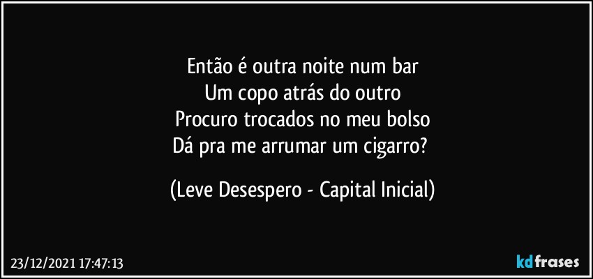 Então é outra noite num bar
Um copo atrás do outro
Procuro trocados no meu bolso
Dá pra me arrumar um cigarro? (Leve Desespero - Capital Inicial)