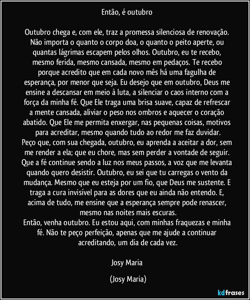 Então, é outubro 

Outubro chega e, com ele, traz a promessa silenciosa de renovação. Não importa o quanto o corpo doa, o quanto o peito aperte, ou quantas lágrimas escapem pelos olhos. Outubro, eu te recebo, mesmo ferida, mesmo cansada, mesmo em pedaços. Te recebo porque acredito que em cada novo mês há uma fagulha de esperança, por menor que seja. Eu desejo que em outubro, Deus me ensine a descansar em meio à luta, a silenciar o caos interno com a força da minha fé. Que Ele traga uma brisa suave, capaz de refrescar a mente cansada, aliviar o peso nos ombros e aquecer o coração abatido. Que Ele me permita enxergar, nas pequenas coisas, motivos para acreditar, mesmo quando tudo ao redor me faz duvidar.
Peço que, com sua chegada, outubro, eu aprenda a aceitar a dor, sem me render a ela; que eu chore, mas sem perder a vontade de seguir. Que a fé continue sendo a luz nos meus passos, a voz que me levanta quando quero desistir. Outubro, eu sei que tu carregas o vento da mudança. Mesmo que eu esteja por um fio, que Deus me sustente. E traga a cura invisível para as dores que eu ainda não entendo. E, acima de tudo, me ensine que a esperança sempre pode renascer, mesmo nas noites mais escuras.
Então, venha outubro. Eu estou aqui, com minhas fraquezas e minha fé. Não te peço perfeição, apenas que me ajude a continuar acreditando, um dia de cada vez.

Josy Maria (Josy Maria)