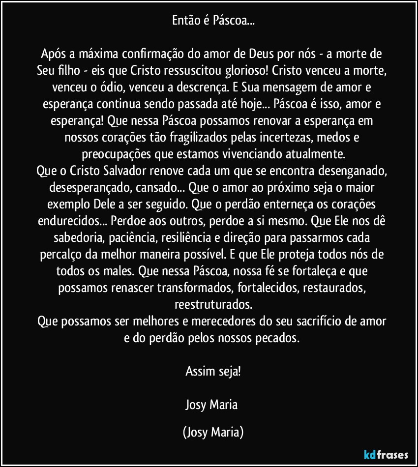 Então é Páscoa...

Após a máxima confirmação do amor de Deus por nós - a morte de Seu filho - eis que Cristo ressuscitou glorioso! Cristo venceu a morte, venceu o ódio, venceu a descrença. E Sua mensagem de amor e esperança continua sendo passada até hoje... Páscoa é isso, amor e esperança! Que nessa Páscoa possamos renovar a esperança em nossos corações tão fragilizados pelas incertezas, medos e preocupações que estamos vivenciando atualmente.
Que o Cristo Salvador renove cada um que se encontra desenganado, desesperançado, cansado... Que o amor ao próximo seja o maior exemplo Dele a ser seguido. Que o perdão enterneça os corações endurecidos... Perdoe aos outros, perdoe a si mesmo. Que Ele nos dê sabedoria, paciência, resiliência e direção para passarmos cada percalço da melhor maneira possível. E que Ele proteja todos nós de todos os males. Que nessa Páscoa, nossa fé se fortaleça e que possamos renascer transformados, fortalecidos, restaurados, reestruturados.
Que possamos ser melhores e merecedores do seu sacrifício de amor e do perdão pelos nossos pecados. 

Assim seja!

Josy Maria (Josy Maria)