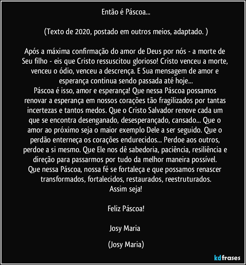 Então é Páscoa...

(Texto de 2020, postado em outros meios, adaptado. )

Após a máxima confirmação do amor de Deus por nós - a morte de Seu filho - eis que Cristo ressuscitou glorioso! Cristo venceu a morte, venceu o ódio, venceu a descrença. E Sua mensagem de amor e esperança continua sendo passada até hoje...
Páscoa é isso, amor e esperança! Que nessa Páscoa  possamos renovar a esperança em nossos corações tão fragilizados por tantas incertezas e tantos medos. Que o Cristo Salvador renove cada um que se encontra desenganado, desesperançado, cansado... Que o amor ao próximo seja o maior exemplo Dele a ser seguido. Que o perdão enterneça os corações endurecidos... Perdoe aos outros, perdoe a si mesmo. Que Ele nos dê sabedoria, paciência, resiliência e direção para passarmos por tudo da melhor maneira possível. 
Que nessa Páscoa, nossa fé se fortaleça e que possamos renascer transformados, fortalecidos, restaurados, reestruturados.
Assim seja!

Feliz Páscoa!

Josy Maria (Josy Maria)