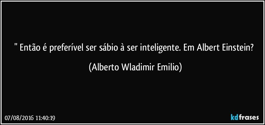 " Então é preferível ser sábio à ser inteligente. Em  Albert Einstein? (Alberto Wladimir Emilio)