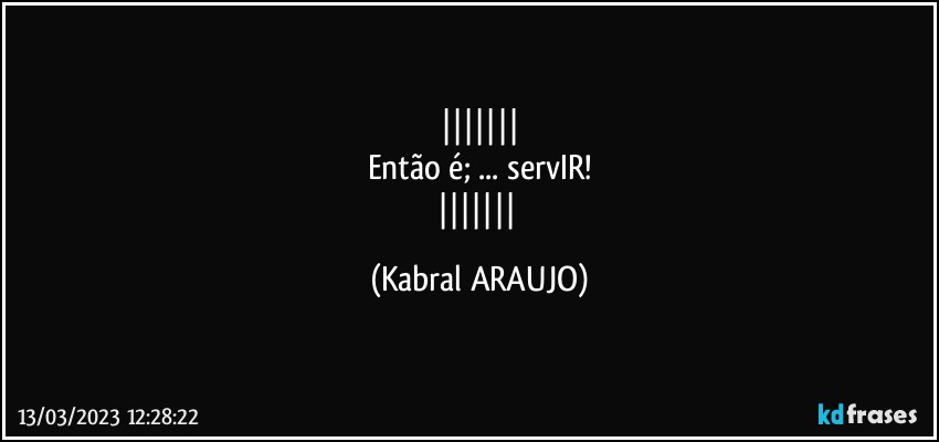 
Então é; ... servIR!
 (KABRAL ARAUJO)