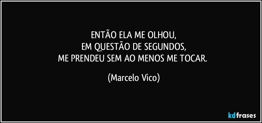 ENTÃO ELA ME OLHOU,
EM QUESTÃO DE SEGUNDOS,
ME PRENDEU SEM AO MENOS ME TOCAR. (Marcelo Vico)