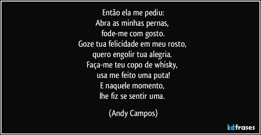 Então ela me pediu:
Abra as minhas pernas, 
fode-me com gosto.
Goze tua felicidade em meu rosto, 
quero engolir tua alegria. 
Faça-me teu copo de whisky, 
usa me feito uma puta!
E naquele momento, 
lhe fiz se sentir uma. (Andy Campos)