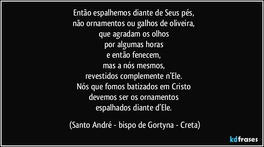 Então espalhemos diante de Seus pés, 
não ornamentos ou galhos de oliveira, 
que agradam os olhos 
por algumas horas 
e então fenecem, 
mas a nós mesmos, 
revestidos complemente n’Ele. 
Nós que fomos batizados em Cristo 
devemos ser os ornamentos 
espalhados diante d’Ele. (Santo André - bispo de Gortyna - Creta)