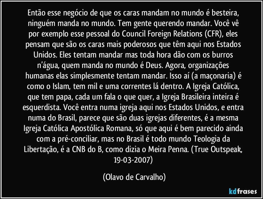 Então esse negócio de que os caras mandam no mundo é besteira, ninguém manda no mundo. Tem gente querendo mandar. Você vê por exemplo esse pessoal do Council Foreign Relations (CFR), eles pensam que são os caras mais poderosos que têm aqui nos Estados Unidos. Eles tentam mandar mas toda hora dão com os burros n’água, quem manda no mundo é Deus. Agora, organizações humanas elas simplesmente tentam mandar. Isso aí (a maçonaria) é como o Islam, tem mil e uma correntes lá dentro. A Igreja Católica, que tem papa, cada um fala o que quer, a Igreja Brasileira inteira é esquerdista. Você entra numa igreja aqui nos Estados Unidos, e entra numa do Brasil, parece que são duas igrejas diferentes, é a mesma Igreja Católica Apostólica Romana, só que aqui é bem parecido ainda com a pré-conciliar, mas no Brasil é todo mundo Teologia da Libertação, é a CNB do B, como dizia o Meira Penna. (True Outspeak, 19-03-2007) (Olavo de Carvalho)