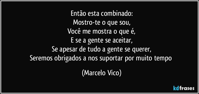 Então esta  combinado:
Mostro-te o que sou,
Você me mostra o que é,
E se a gente se aceitar,
Se apesar de tudo a gente se querer,
Seremos obrigados a nos suportar por muito tempo (Marcelo Vico)