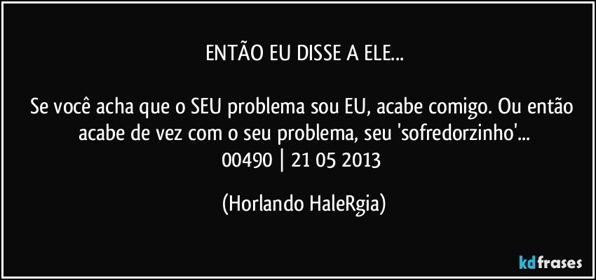 ENTÃO EU DISSE A ELE...

Se você acha que o SEU problema sou EU, acabe comigo. Ou então acabe de vez com o seu problema, seu 'sofredorzinho'...
00490 | 21/05/2013 (Horlando HaleRgia)