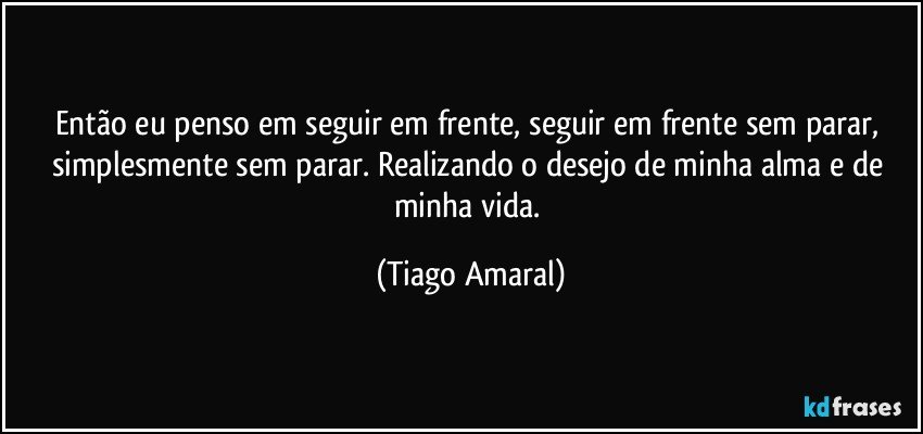 Então eu penso em seguir em frente, seguir em frente sem parar, simplesmente sem parar. Realizando o desejo de minha alma e de minha vida. (Tiago Amaral)