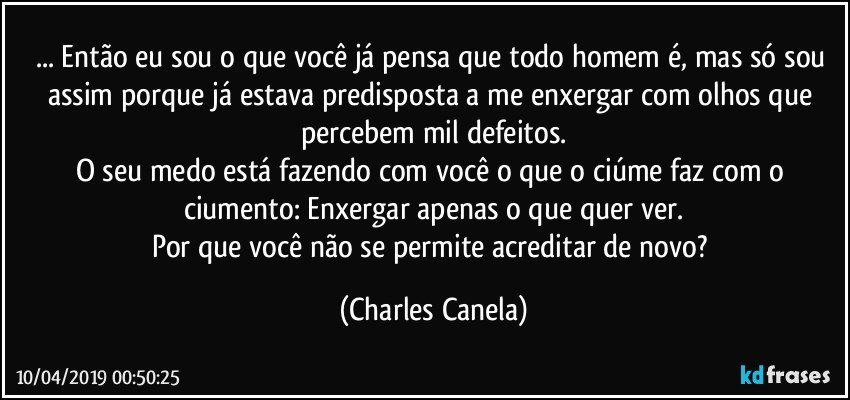 ... Então eu sou o que você já pensa que todo homem é, mas só sou assim porque já estava predisposta a me enxergar com olhos que percebem mil defeitos.
O seu medo está fazendo com você o que o ciúme faz com o ciumento: Enxergar apenas o que quer ver.
Por que você não se permite acreditar de novo? (Charles Canela)