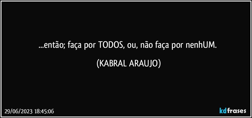 ...então; faça por TODOS, ou, não faça por nenhUM. (KABRAL ARAUJO)