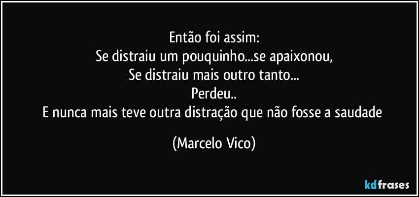 Então foi assim:
Se distraiu um pouquinho...se apaixonou,
Se distraiu mais outro tanto...
Perdeu..
E nunca mais teve outra distração que não fosse a saudade (Marcelo Vico)