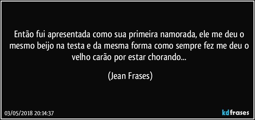 Então fui apresentada como sua primeira namorada, ele me deu o mesmo beijo na testa e da mesma forma como sempre fez me deu o velho carão por estar chorando... (Jean Frases)