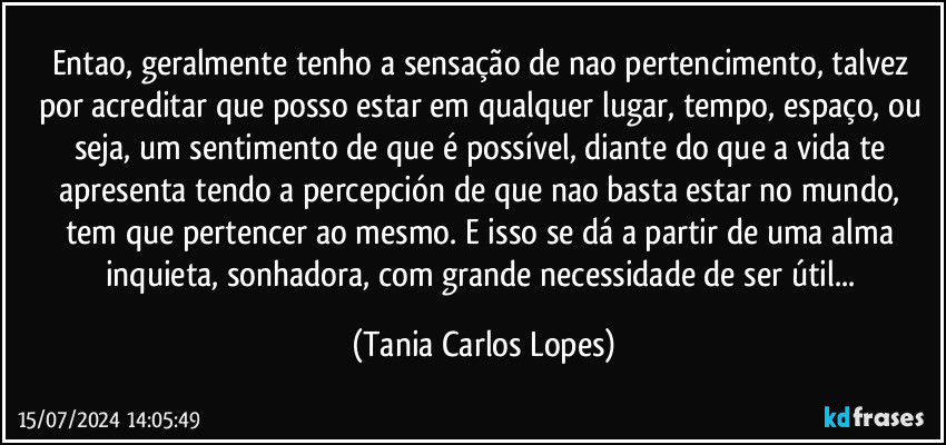 Entao, geralmente tenho a sensação de nao pertencimento,  talvez por acreditar que posso  estar em qualquer lugar, tempo, espaço, ou seja,  um sentimento de que  é possível, diante do que a vida te apresenta  tendo a percepción de que nao  basta estar no mundo, tem que pertencer ao mesmo. E isso se dá a partir de uma alma inquieta, sonhadora, com grande  necessidade de ser útil... (Tania Carlos Lopes)