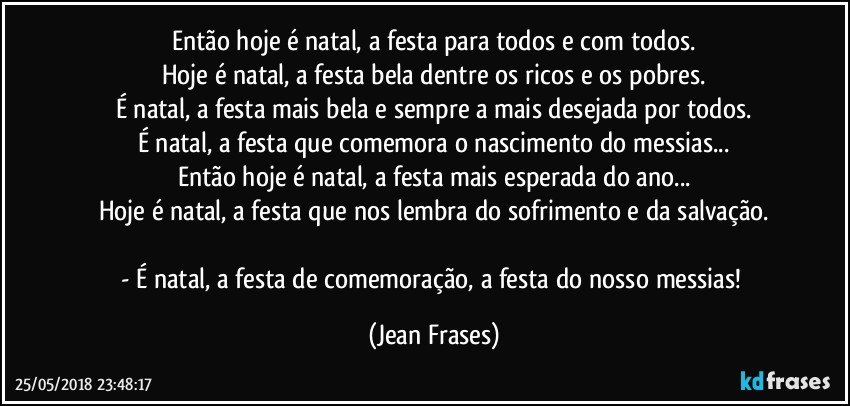 Então hoje é natal, a festa para todos e com todos.
Hoje é natal, a festa bela dentre os ricos e os pobres.
É natal, a festa mais bela e sempre a mais desejada por todos.
É natal, a festa que comemora o nascimento do messias...
Então hoje é natal, a festa mais esperada do ano...
Hoje é natal, a festa que nos lembra do sofrimento e da salvação.

- É natal, a festa de comemoração, a festa do nosso messias! (Jean Frases)