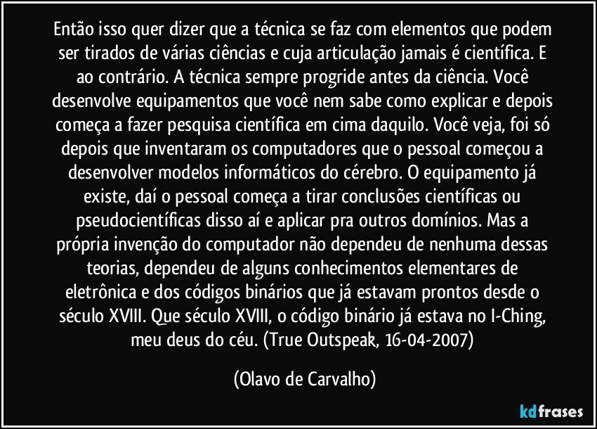 Então isso quer dizer que a técnica se faz com elementos que podem ser tirados de várias ciências e cuja articulação jamais é científica. E ao contrário. A técnica sempre progride antes da ciência. Você desenvolve equipamentos que você nem sabe como explicar e depois começa a fazer pesquisa científica em cima daquilo. Você veja, foi só depois que inventaram os computadores que o pessoal começou a desenvolver modelos informáticos do cérebro. O equipamento já existe, daí o pessoal começa a tirar conclusões científicas ou pseudocientíficas disso aí e aplicar pra outros domínios. Mas a própria invenção do computador não dependeu de nenhuma dessas teorias, dependeu de alguns conhecimentos elementares de eletrônica e dos códigos binários que já estavam prontos desde o século XVIII. Que século XVIII, o código binário já estava no I-Ching, meu deus do céu. (True Outspeak, 16-04-2007) (Olavo de Carvalho)