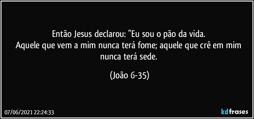 Então Jesus declarou: "Eu sou o pão da vida. 
Aquele que vem a mim nunca terá fome; aquele que crê em mim nunca terá sede. (João 6-35)