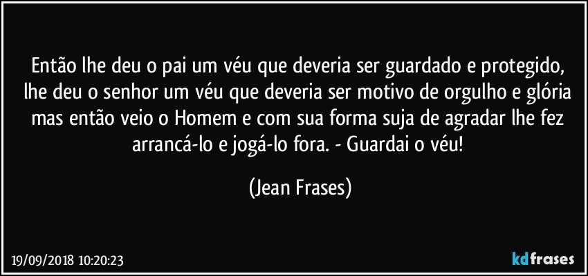 Então lhe deu o pai um véu que deveria ser guardado e protegido, lhe deu o senhor um véu que deveria ser motivo de orgulho e glória mas então veio o Homem e com sua forma suja de agradar lhe fez arrancá-lo e jogá-lo fora. - Guardai o véu! (Jean Frases)