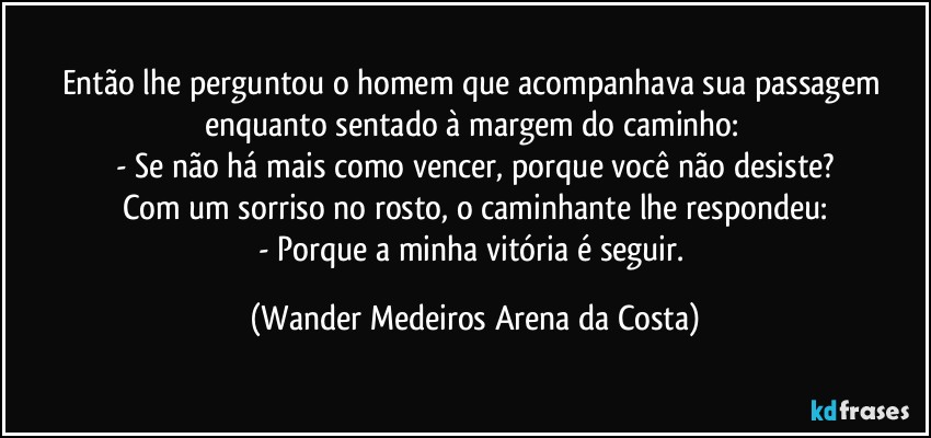 Então lhe perguntou o homem que acompanhava sua passagem enquanto sentado à margem do caminho: 
- Se não há mais como vencer, porque você não desiste?
Com um sorriso no rosto, o caminhante lhe respondeu:
- Porque a minha vitória é seguir. (Wander Medeiros Arena da Costa)