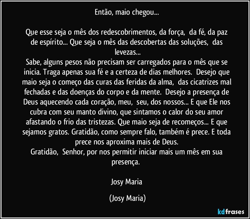 Então, maio chegou... 

Que esse seja o mês dos redescobrimentos, da força,  da fé, da paz de espírito... Que seja o mês das descobertas das soluções,  das levezas...
Sabe, alguns pesos não precisam ser carregados para o mês que se inicia. Traga apenas sua fé e a certeza de dias melhores.  Desejo que maio seja o começo das curas das feridas da alma,  das cicatrizes mal fechadas e das doenças do corpo e da mente.  Desejo a presença de Deus aquecendo cada coração, meu,  seu, dos nossos... E que Ele nos cubra com seu manto divino, que sintamos o calor do seu amor afastando o frio das tristezas. Que maio seja de recomeços... E que sejamos gratos. Gratidão, como sempre falo, também é prece. E toda prece nos aproxima mais de Deus. 
Gratidão,  Senhor, por nos permitir iniciar mais um mês em sua presença.  

Josy Maria (Josy Maria)