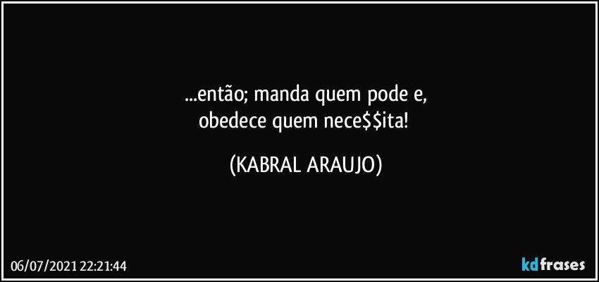 ...então; manda quem pode e,
obedece quem nece$$ita! (KABRAL ARAUJO)