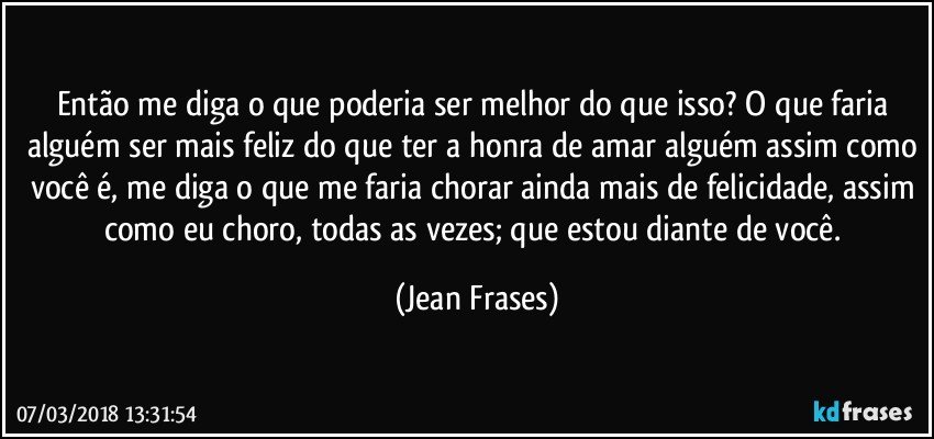 Então me diga o que poderia ser melhor do que isso? O que faria alguém ser mais feliz do que ter a honra de amar alguém assim como você é, me diga o que me faria chorar ainda mais de felicidade, assim como eu choro, todas as vezes; que estou diante de você. (Jean Frases)