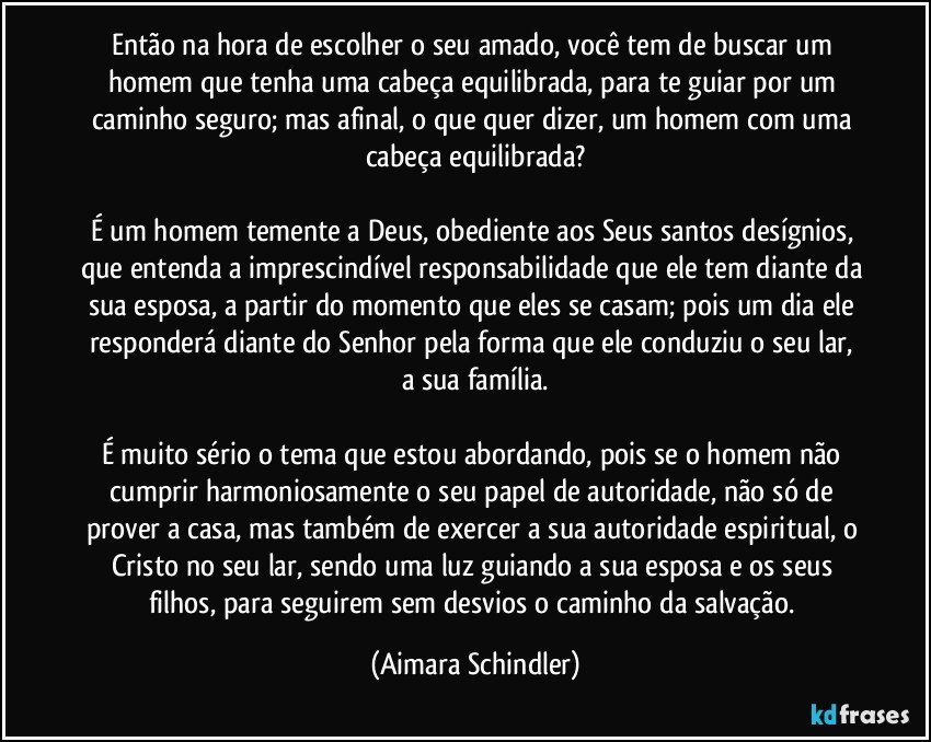 Então na hora de escolher o seu amado, você tem de buscar um homem que tenha uma cabeça equilibrada, para te guiar por um caminho seguro;  mas afinal, o que quer dizer, um homem com uma cabeça equilibrada?

É um homem temente a Deus, obediente aos Seus santos desígnios, que entenda a imprescindível responsabilidade que ele tem diante da sua esposa, a partir do momento que eles se casam;  pois um dia ele responderá diante do Senhor pela forma que ele conduziu o seu lar,  a sua família.

É  muito sério o tema que estou abordando, pois se o homem não cumprir harmoniosamente o seu papel de autoridade, não só de prover a casa, mas também de exercer a sua autoridade espiritual, o Cristo no seu lar, sendo uma luz guiando a sua esposa e os seus filhos, para seguirem sem desvios o caminho da salvação. (Aimara Schindler)