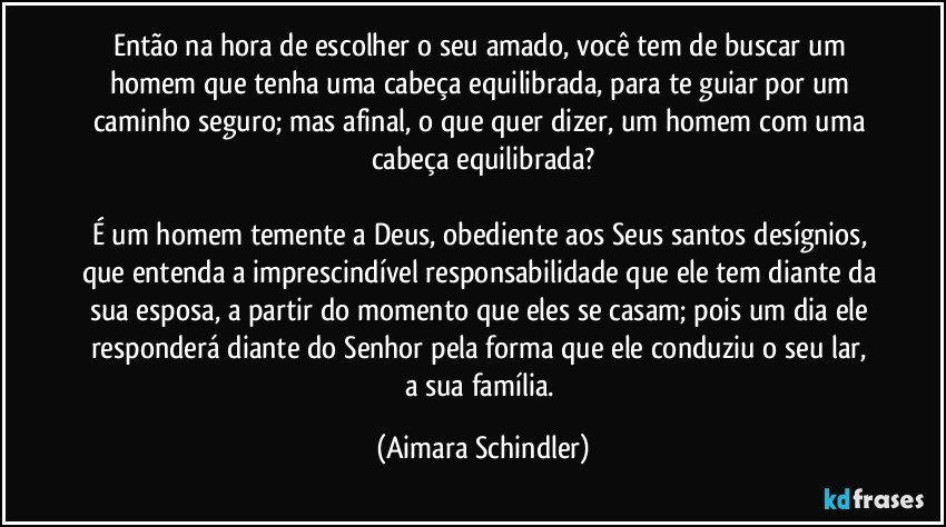 Então na hora de escolher o seu amado, você tem de buscar um homem que tenha uma cabeça equilibrada, para te guiar por um caminho seguro;  mas afinal, o que quer dizer, um homem com uma cabeça equilibrada?

É um homem temente a Deus, obediente aos Seus santos desígnios, que entenda a imprescindível responsabilidade que ele tem diante da sua esposa, a partir do momento que eles se casam;  pois um dia ele responderá diante do Senhor pela forma que ele conduziu o seu lar,  a sua família. (Aimara Schindler)