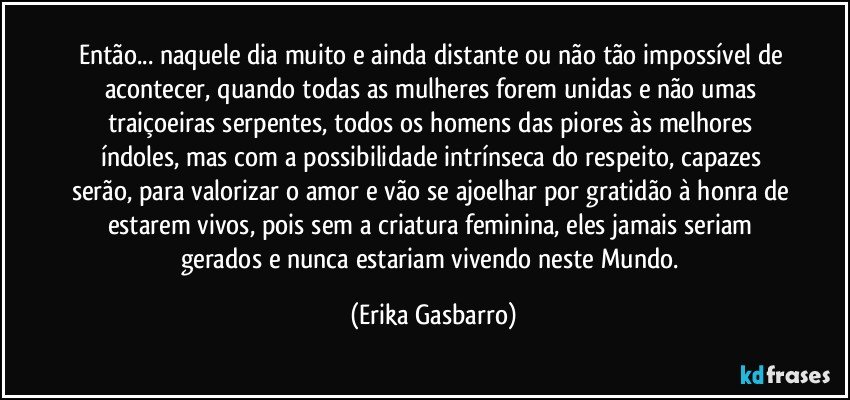 Então... naquele dia muito e ainda distante ou não tão impossível de acontecer, quando todas as mulheres forem unidas e não umas traiçoeiras serpentes, todos os homens das piores às melhores índoles, mas com a possibilidade intrínseca do respeito, capazes serão, para valorizar o amor e vão se ajoelhar por gratidão à honra de estarem vivos, pois sem a criatura feminina, eles jamais seriam gerados e nunca estariam vivendo neste Mundo. (Erika Gasbarro)