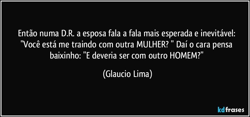 Então numa D.R. a esposa fala a fala mais esperada e inevitável: "Você está me traindo com outra MULHER? " Daí o cara pensa baixinho: "E deveria ser com outro HOMEM?" (Glaucio Lima)