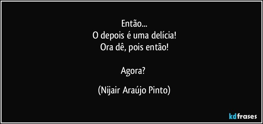 Então...
O depois é uma delícia!
Ora dê, pois então!

Agora? (Nijair Araújo Pinto)