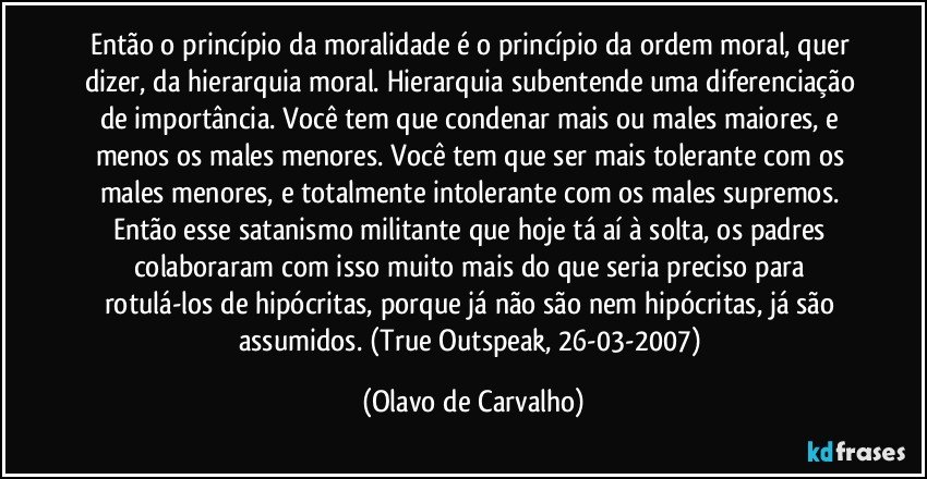 Então o princípio da moralidade é o princípio da ordem moral, quer dizer, da hierarquia moral. Hierarquia subentende uma diferenciação de importância. Você tem que condenar mais ou males maiores, e menos os males menores. Você tem que ser mais tolerante com os males menores, e totalmente intolerante com os males supremos. Então esse satanismo militante que hoje tá aí à solta, os padres colaboraram com isso muito mais do que seria preciso para rotulá-los de hipócritas, porque já não são nem hipócritas, já são assumidos. (True Outspeak, 26-03-2007) (Olavo de Carvalho)