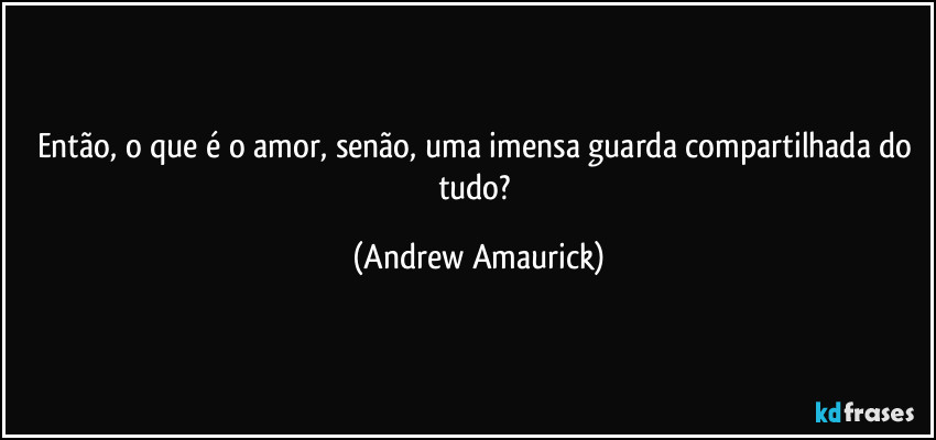 Então, o que é o amor, senão, uma imensa guarda compartilhada do tudo? (Andrew Amaurick)