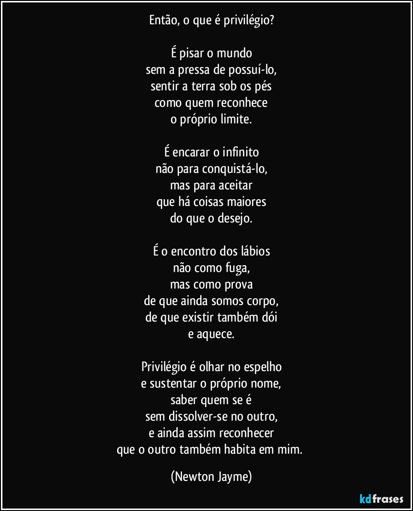 Então, o que é privilégio?

É pisar o mundo
sem a pressa de possuí-lo,
sentir a terra sob os pés
como quem reconhece
o próprio limite.

É encarar o infinito
não para conquistá-lo,
mas para aceitar
que há coisas maiores
do que o desejo.

É o encontro dos lábios
não como fuga,
mas como prova
de que ainda somos corpo,
de que existir também dói
e aquece.

Privilégio é olhar no espelho
e sustentar o próprio nome,
saber quem se é
sem dissolver-se no outro,
e ainda assim reconhecer
que o outro também habita em mim. (Newton Jayme)