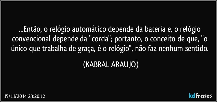 ...Então, o relógio automático depende da bateria e, o relógio convencional depende da "corda"; portanto, o conceito de que, "o único que trabalha de graça, é o relógio", não faz nenhum sentido. (KABRAL ARAUJO)