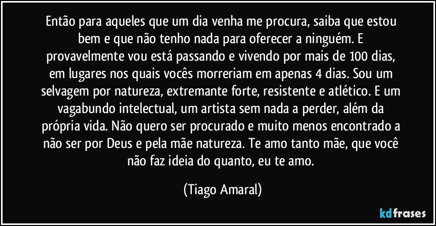 Então para aqueles que um dia venha me procura, saiba que estou bem e que não tenho nada para oferecer a ninguém. E provavelmente vou está passando e vivendo por mais de 100 dias, em lugares nos quais vocês morreriam em apenas 4 dias. Sou um selvagem por natureza, extremante forte, resistente e atlético. E um vagabundo intelectual, um artista sem nada a perder, além da própria vida. Não quero ser procurado e muito menos encontrado a não ser por Deus e pela mãe natureza. Te amo tanto mãe, que você não faz ideia do quanto, eu te amo. (Tiago Amaral)