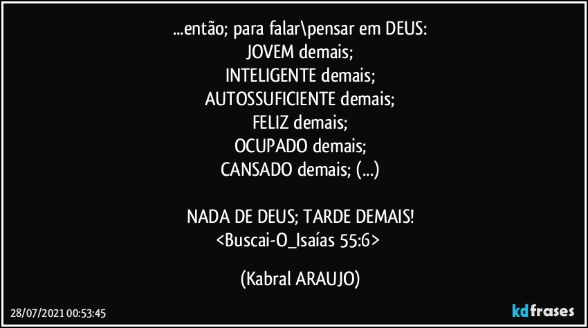 ...então; para falar\pensar em DEUS:
JOVEM demais;
INTELIGENTE demais;
AUTOSSUFICIENTE demais;
FELIZ demais;
OCUPADO demais;
CANSADO demais; (...)

NADA DE DEUS; TARDE DEMAIS!
<Buscai-O_Isaías 55:6> (KABRAL ARAUJO)