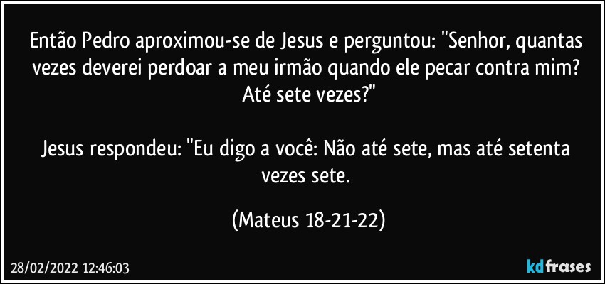 Então Pedro aproximou-se de Jesus e perguntou: "Senhor, quantas vezes deverei perdoar a meu irmão quando ele pecar contra mim? Até sete vezes?"

Jesus respondeu: "Eu digo a você: Não até sete, mas até setenta vezes sete. (Mateus 18-21-22)