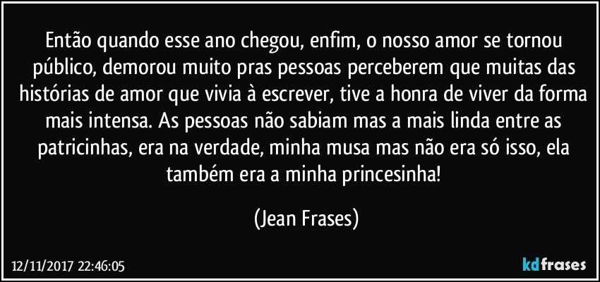 Então quando esse ano chegou, enfim, o nosso amor se tornou público, demorou muito pras pessoas perceberem que muitas das histórias de amor que vivia à escrever, tive a honra de viver da forma mais intensa. As pessoas não sabiam mas a mais linda entre as patricinhas, era na verdade, minha musa mas não era só isso, ela também era a minha princesinha! (Jean Frases)