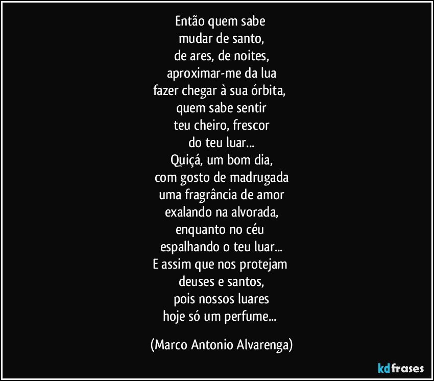 Então quem sabe 
mudar de santo,
de ares, de noites,
aproximar-me da lua
fazer chegar à sua órbita, 
quem sabe sentir
teu cheiro, frescor
do teu luar...
Quiçá, um bom dia,
com gosto de madrugada
uma fragrância de amor
exalando na alvorada,
enquanto no céu 
espalhando o teu luar...
E assim que nos protejam 
deuses e santos,
pois nossos luares
hoje só um perfume... (Marco Antonio Alvarenga)