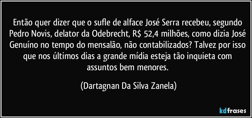 Então quer dizer que o sufle de alface José Serra recebeu, segundo Pedro Novis, delator da Odebrecht, R$ 52,4 milhões, como dizia José Genuíno no tempo do mensalão, não contabilizados? Talvez por isso que nos últimos dias a grande mídia esteja tão inquieta com assuntos bem menores. (Dartagnan Da Silva Zanela)