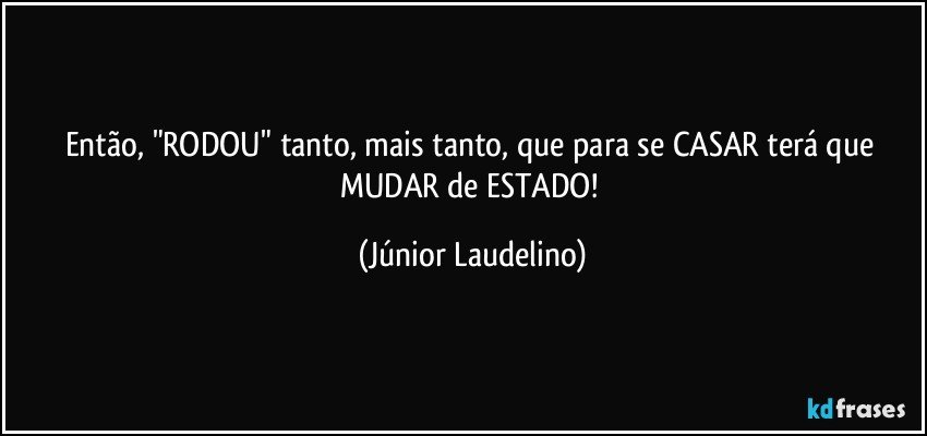 Então, "RODOU" tanto, mais tanto, que para se CASAR terá que MUDAR de ESTADO! (Júnior Laudelino)