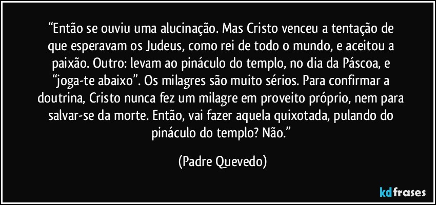 “Então se ouviu uma alucinação. Mas Cristo venceu a tentação de que esperavam os Judeus, como rei de todo o mundo, e aceitou a paixão. Outro: levam ao pináculo do templo, no dia da Páscoa, e “joga-te abaixo”. Os milagres são muito sérios. Para confirmar a doutrina, Cristo nunca fez um milagre em proveito próprio, nem para salvar-se da morte. Então, vai fazer aquela quixotada, pulando do pináculo do templo? Não.” (Padre Quevedo)