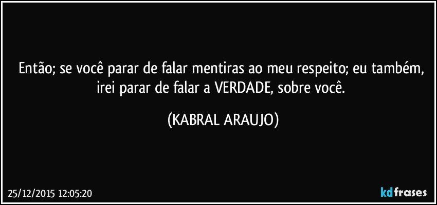 Então; se você parar de falar mentiras ao meu respeito; eu também, irei parar de falar a VERDADE, sobre você. (KABRAL ARAUJO)