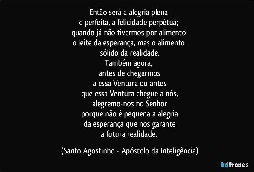 Então será a alegria plena 
e perfeita, a felicidade perpétua; 
quando já não tivermos por alimento 
o leite da esperança, mas o alimento 
sólido da realidade.
Também agora, 
antes de chegarmos
a essa Ventura ou antes
que essa Ventura chegue a nós,
alegremo-nos no Senhor
porque não é pequena a alegria
da esperança que nos garante
a futura realidade. (Santo Agostinho - Apóstolo da Inteligência)