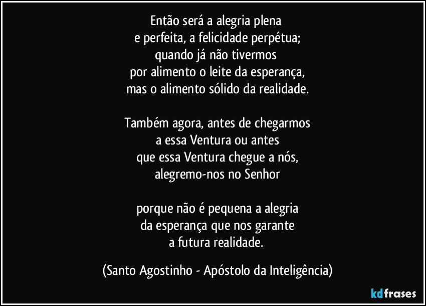 Então será a alegria plena 
e perfeita, a felicidade perpétua;
quando já não tivermos 
por alimento o leite da esperança,
mas o alimento sólido da realidade.

Também agora, antes de chegarmos
a essa Ventura ou antes
que essa Ventura chegue a nós,
alegremo-nos no Senhor

porque não é pequena a alegria
da esperança que nos garante
a futura realidade. (Santo Agostinho - Apóstolo da Inteligência)