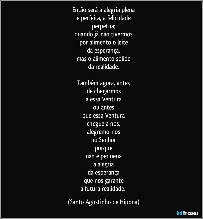 Então será a alegria plena
e perfeita, a felicidade
perpétua;
quando já não tivermos
por alimento o leite
da esperança,
mas o alimento sólido
da realidade.

Também agora, antes
de chegarmos
a essa Ventura
ou antes
que essa Ventura
chegue a nós,
alegremo-nos
no Senhor
porque
não é pequena
a alegria
da esperança
que nos garante
a futura realidade. (Santo Agostinho de Hipona)