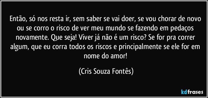 Então, só nos resta ir, sem saber se vai doer, se vou chorar de novo ou se corro o risco de ver meu mundo se fazendo em pedaços novamente. Que seja! Viver já não é um risco? Se for pra correr algum, que eu corra todos os riscos e principalmente se ele for em nome do amor! (Cris Souza Fontês)